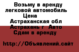 Возьму в аренду легковой автомобиль › Цена ­ 800 - Астраханская обл., Астрахань г. Авто » Сдам в аренду   